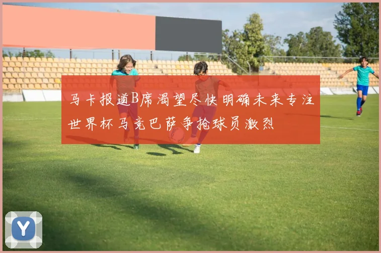 马卡报道B席渴望尽快明确未来专注世界杯马竞巴萨争抢球员激烈